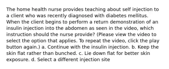 The home health nurse provides teaching about self injection to a client who was recently diagnosed with diabetes mellitus. When the client begins to perform a return demonstration of an insulin injection into the abdomen as seen in the video, which instruction should the nurse provide? (Please view the video to select the option that applies. To repeat the video, click the play button again.) a. Continue with the insulin injection. b. Keep the skin flat rather than bunched. c. Lie down flat for better skin exposure. d. Select a different injection site