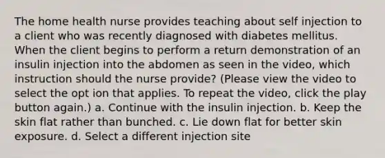 The home health nurse provides teaching about self injection to a client who was recently diagnosed with diabetes mellitus. When the client begins to perform a return demonstration of an insulin injection into the abdomen as seen in the video, which instruction should the nurse provide? (Please view the video to select the opt ion that applies. To repeat the video, click the play button again.) a. Continue with the insulin injection. b. Keep the skin flat rather than bunched. c. Lie down flat for better skin exposure. d. Select a different injection site