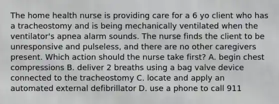 The home health nurse is providing care for a 6 yo client who has a tracheostomy and is being mechanically ventilated when the ventilator's apnea alarm sounds. The nurse finds the client to be unresponsive and pulseless, and there are no other caregivers present. Which action should the nurse take first? A. begin chest compressions B. deliver 2 breaths using a bag valve device connected to the tracheostomy C. locate and apply an automated external defibrillator D. use a phone to call 911