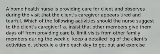 A home health nurse is providing care for client and observes during the visit that the client's caregiver appears tired and tearful. Which of the following activities should the nurse suggest to the client's caregiver? a. insist that other members give them days off from providing care b. limit visits from other family members during the week c. keep a detailed log of the client's activities d. schedule a time each day to get out and exercise