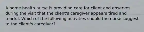 A home health nurse is providing care for client and observes during the visit that the client's caregiver appears tired and tearful. Which of the following activities should the nurse suggest to the client's caregiver?