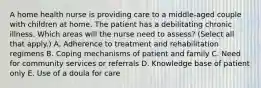 A home health nurse is providing care to a middle-aged couple with children at home. The patient has a debilitating chronic illness. Which areas will the nurse need to assess? (Select all that apply.) A. Adherence to treatment and rehabilitation regimens B. Coping mechanisms of patient and family C. Need for community services or referrals D. Knowledge base of patient only E. Use of a doula for care