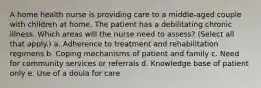 A home health nurse is providing care to a middle-aged couple with children at home. The patient has a debilitating chronic illness. Which areas will the nurse need to assess? (Select all that apply.) a. Adherence to treatment and rehabilitation regimens b. Coping mechanisms of patient and family c. Need for community services or referrals d. Knowledge base of patient only e. Use of a doula for care