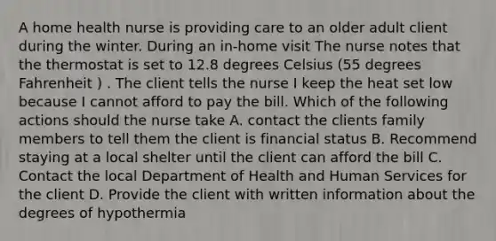 A home health nurse is providing care to an older adult client during the winter. During an in-home visit The nurse notes that the thermostat is set to 12.8 degrees Celsius (55 degrees Fahrenheit ) . The client tells the nurse I keep the heat set low because I cannot afford to pay the bill. Which of the following actions should the nurse take A. contact the clients family members to tell them the client is financial status B. Recommend staying at a local shelter until the client can afford the bill C. Contact the local Department of Health and Human Services for the client D. Provide the client with written information about the degrees of hypothermia