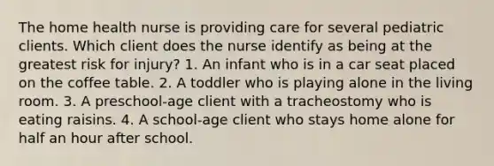 The home health nurse is providing care for several pediatric clients. Which client does the nurse identify as being at the greatest risk for injury? 1. An infant who is in a car seat placed on the coffee table. 2. A toddler who is playing alone in the living room. 3. A preschool-age client with a tracheostomy who is eating raisins. 4. A school-age client who stays home alone for half an hour after school.