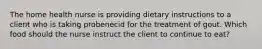 The home health nurse is providing dietary instructions to a client who is taking probenecid for the treatment of gout. Which food should the nurse instruct the client to continue to eat?