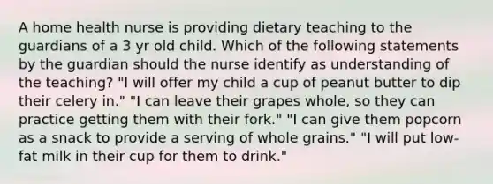 A home health nurse is providing dietary teaching to the guardians of a 3 yr old child. Which of the following statements by the guardian should the nurse identify as understanding of the teaching? "I will offer my child a cup of peanut butter to dip their celery in." "I can leave their grapes whole, so they can practice getting them with their fork." "I can give them popcorn as a snack to provide a serving of whole grains." "I will put low-fat milk in their cup for them to drink."