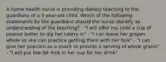 A home health nurse is providing dietary teaching to the guardians of a 3-year-old child. Which of the following statements by the guardians should the nurse identify as understanding of the teaching? - "I will offer my child a cup of peanut butter to dip her celery in" - "I can leave her grapes whole so she can practice getting them with her fork" - "I can give her popcorn as a snack to provide a serving of whole grains" - "I will put low-fat milk in her cup for her drink"