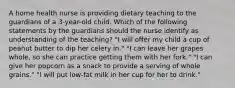 A home health nurse is providing dietary teaching to the guardians of a 3-year-old child. Which of the following statements by the guardians should the nurse identify as understanding of the teaching? "I will offer my child a cup of peanut butter to dip her celery in." "I can leave her grapes whole, so she can practice getting them with her fork." "I can give her popcorn as a snack to provide a serving of whole grains." "I will put low-fat milk in her cup for her to drink."