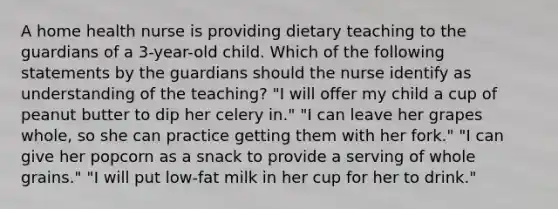 A home health nurse is providing dietary teaching to the guardians of a 3-year-old child. Which of the following statements by the guardians should the nurse identify as understanding of the teaching? "I will offer my child a cup of peanut butter to dip her celery in." "I can leave her grapes whole, so she can practice getting them with her fork." "I can give her popcorn as a snack to provide a serving of whole grains." "I will put low-fat milk in her cup for her to drink."