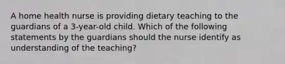 A home health nurse is providing dietary teaching to the guardians of a 3-year-old child. Which of the following statements by the guardians should the nurse identify as understanding of the teaching?