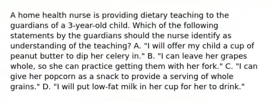 A home health nurse is providing dietary teaching to the guardians of a 3-year-old child. Which of the following statements by the guardians should the nurse identify as understanding of the teaching? A. "I will offer my child a cup of peanut butter to dip her celery in." B. "I can leave her grapes whole, so she can practice getting them with her fork." C. "I can give her popcorn as a snack to provide a serving of whole grains." D. "I will put low-fat milk in her cup for her to drink."