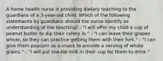 A home health nurse is providing dietary teaching to the guardians of a 3-year-old child. Which of the following statements by guardians should the nurse identify as understanding of the teaching? - "I will offer my child a cup of peanut butter to dip their celery in." - "I can leave their grapes whole, so they can practice getting them with their fork." - "I can give them popcorn as a snack to provide a serving of whole grains." - "I will put low-fat milk in their cup for them to drink."