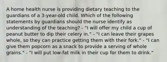 A home health nurse is providing dietary teaching to the guardians of a 3-year-old child. Which of the following statements by guardians should the nurse identify as understanding of the teaching? - "I will offer my child a cup of peanut butter to dip their celery in." - "I can leave their grapes whole, so they can practice getting them with their fork." - "I can give them popcorn as a snack to provide a serving of whole grains." - "I will put low-fat milk in their cup for them to drink."