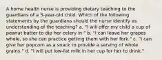 A home health nurse is providing dietary teaching to the guardians of a 3-year-old child. Which of the following statements by the guardians should the nurse identify as understanding of the teaching? a. "I will offer my child a cup of peanut butter to dip her celery in." b. "I can leave her grapes whole, so she can practice getting them with her fork." c. "I can give her popcorn as a snack to provide a serving of whole grains." d. "I will put low-fat milk in her cup for her to drink."