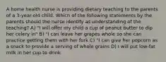 A home health nurse is providing dietary teaching to the parents of a 3-year-old child. Which of the following statements by the parents should the nurse identify as understanding of the teaching? A) "I will offer my child a cup of peanut butter to dip her celery in" B) "I can leave her grapes whole so she can practice getting them with her fork C) "I can give her popcorn as a snack to provide a serving of whole grains D) I will put low-fat milk in her cup to drink