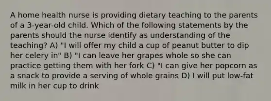 A home health nurse is providing dietary teaching to the parents of a 3-year-old child. Which of the following statements by the parents should the nurse identify as understanding of the teaching? A) "I will offer my child a cup of peanut butter to dip her celery in" B) "I can leave her grapes whole so she can practice getting them with her fork C) "I can give her popcorn as a snack to provide a serving of whole grains D) I will put low-fat milk in her cup to drink