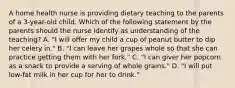 A home health nurse is providing dietary teaching to the parents of a 3-year-old child. Which of the following statement by the parents should the nurse identify as understanding of the teaching? A. "I will offer my child a cup of peanut butter to dip her celery in." B. "I can leave her grapes whole so that she can practice getting them with her fork." C. "I can giver her popcorn as a snack to provide a serving of whole grains." D. "I will put low-fat milk in her cup for her to drink."