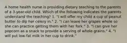 A home health nurse is providing dietary teaching to the parents of a 3-year-old child. Which of the following indicates the parents understand the teaching? 1. "I will offer my child a cup of peanut butter to dip her celery in." 2. "I can leave her grapes whole so she can practice getting them with her fork." 3. "I can give her popcorn as a snack to provide a serving of whole grains." 4. "I will put low-fat milk in her cup to drink."