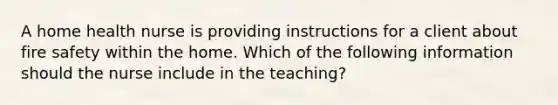 A home health nurse is providing instructions for a client about fire safety within the home. Which of the following information should the nurse include in the teaching?