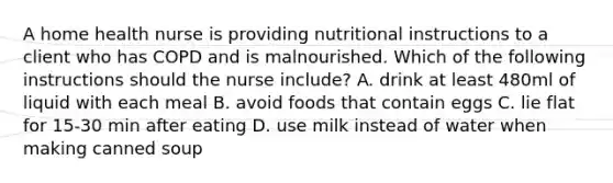 A home health nurse is providing nutritional instructions to a client who has COPD and is malnourished. Which of the following instructions should the nurse include? A. drink at least 480ml of liquid with each meal B. avoid foods that contain eggs C. lie flat for 15-30 min after eating D. use milk instead of water when making canned soup