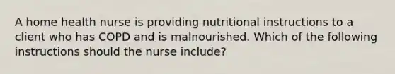 A home health nurse is providing nutritional instructions to a client who has COPD and is malnourished. Which of the following instructions should the nurse include?