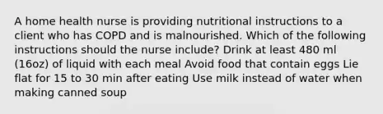 A home health nurse is providing nutritional instructions to a client who has COPD and is malnourished. Which of the following instructions should the nurse include? Drink at least 480 ml (16oz) of liquid with each meal Avoid food that contain eggs Lie flat for 15 to 30 min after eating Use milk instead of water when making canned soup