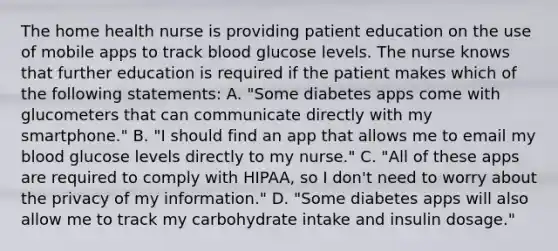 The home health nurse is providing patient education on the use of mobile apps to track blood glucose levels. The nurse knows that further education is required if the patient makes which of the following statements: A. "Some diabetes apps come with glucometers that can communicate directly with my smartphone." B. "I should find an app that allows me to email my blood glucose levels directly to my nurse." C. "All of these apps are required to comply with HIPAA, so I don't need to worry about the privacy of my information." D. "Some diabetes apps will also allow me to track my carbohydrate intake and insulin dosage."