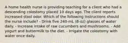 A home health nurse is providing teaching for a client who had a descending colostomy placed 10 days ago. The client reports increased stool odor. Which of the following instructions should the nurse include? - Drink five 240-mL (8-oz) glasses of water daily. - Increase intake of raw cucumbers and mushrooms. - Add yogurt and buttermilk to the diet. - Irrigate the colostomy with water once daily.