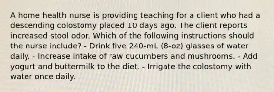 A home health nurse is providing teaching for a client who had a descending colostomy placed 10 days ago. The client reports increased stool odor. Which of the following instructions should the nurse include? - Drink five 240-mL (8-oz) glasses of water daily. - Increase intake of raw cucumbers and mushrooms. - Add yogurt and buttermilk to the diet. - Irrigate the colostomy with water once daily.