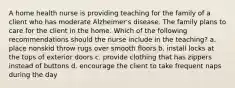 A home health nurse is providing teaching for the family of a client who has moderate Alzheimer's disease. The family plans to care for the client in the home. Which of the following recommendations should the nurse include in the teaching? a. place nonskid throw rugs over smooth floors b. install locks at the tops of exterior doors c. provide clothing that has zippers instead of buttons d. encourage the client to take frequent naps during the day