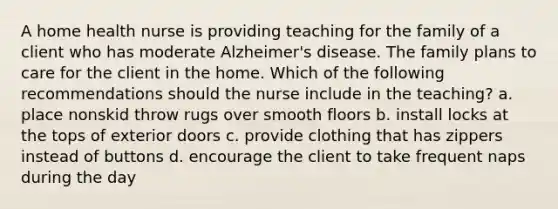 A home health nurse is providing teaching for the family of a client who has moderate Alzheimer's disease. The family plans to care for the client in the home. Which of the following recommendations should the nurse include in the teaching? a. place nonskid throw rugs over smooth floors b. install locks at the tops of exterior doors c. provide clothing that has zippers instead of buttons d. encourage the client to take frequent naps during the day