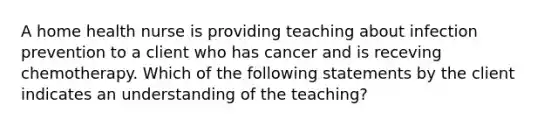 A home health nurse is providing teaching about infection prevention to a client who has cancer and is receving chemotherapy. Which of the following statements by the client indicates an understanding of the teaching?