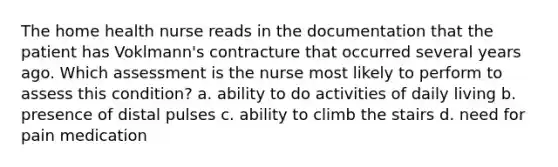 The home health nurse reads in the documentation that the patient has Voklmann's contracture that occurred several years ago. Which assessment is the nurse most likely to perform to assess this condition? a. ability to do activities of daily living b. presence of distal pulses c. ability to climb the stairs d. need for pain medication