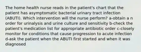 The home health nurse reads in the patient's chart that the patient has asymptomatic bacterial urinary tract infection (ABUTI). Which intervention will the nurse perform? a-obtain a n order for urinalysis and urine culture and sensitivity b-check the patient's medication list for appropriate antibiotic order c-closely monitor for conditions that cause progression to acute infection d-ask the patient when the ABUTI first started and when it was diagnosed