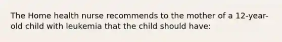 The Home health nurse recommends to the mother of a 12-year-old child with leukemia that the child should have: