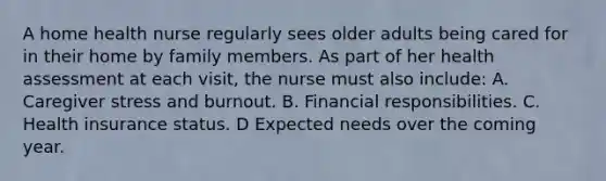 A home health nurse regularly sees older adults being cared for in their home by family members. As part of her health assessment at each visit, the nurse must also include: A. Caregiver stress and burnout. B. Financial responsibilities. C. Health insurance status. D Expected needs over the coming year.