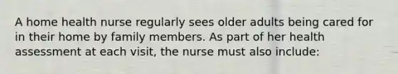 A home health nurse regularly sees older adults being cared for in their home by family members. As part of her health assessment at each visit, the nurse must also include: