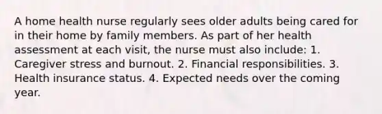 A home health nurse regularly sees older adults being cared for in their home by family members. As part of her health assessment at each visit, the nurse must also include: 1. Caregiver stress and burnout. 2. Financial responsibilities. 3. Health insurance status. 4. Expected needs over the coming year.