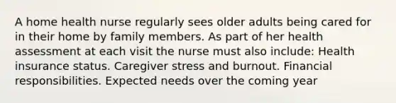 A home health nurse regularly sees older adults being cared for in their home by family members. As part of her health assessment at each visit the nurse must also include: Health insurance status. Caregiver stress and burnout. Financial responsibilities. Expected needs over the coming year