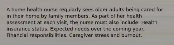 A home health nurse regularly sees older adults being cared for in their home by family members. As part of her health assessment at each visit, the nurse must also include: Health insurance status. Expected needs over the coming year. Financial responsibilities. Caregiver stress and burnout.