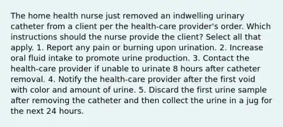 The home health nurse just removed an indwelling urinary catheter from a client per the health-care provider's order. Which instructions should the nurse provide the client? Select all that apply. 1. Report any pain or burning upon urination. 2. Increase oral fluid intake to promote urine production. 3. Contact the health-care provider if unable to urinate 8 hours after catheter removal. 4. Notify the health-care provider after the first void with color and amount of urine. 5. Discard the first urine sample after removing the catheter and then collect the urine in a jug for the next 24 hours.