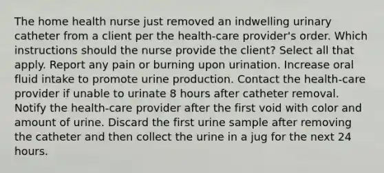 The home health nurse just removed an indwelling urinary catheter from a client per the health-care provider's order. Which instructions should the nurse provide the client? Select all that apply. Report any pain or burning upon urination. Increase oral fluid intake to promote urine production. Contact the health-care provider if unable to urinate 8 hours after catheter removal. Notify the health-care provider after the first void with color and amount of urine. Discard the first urine sample after removing the catheter and then collect the urine in a jug for the next 24 hours.