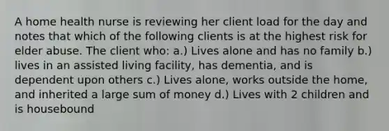 A home health nurse is reviewing her client load for the day and notes that which of the following clients is at the highest risk for elder abuse. The client who: a.) Lives alone and has no family b.) lives in an assisted living facility, has dementia, and is dependent upon others c.) Lives alone, works outside the home, and inherited a large sum of money d.) Lives with 2 children and is housebound