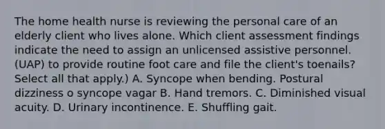 The home health nurse is reviewing the personal care of an elderly client who lives alone. Which client assessment findings indicate the need to assign an unlicensed assistive personnel. (UAP) to provide routine foot care and file the client's toenails? Select all that apply.) A. Syncope when bending. Postural dizziness o syncope vagar B. Hand tremors. C. Diminished visual acuity. D. Urinary incontinence. E. Shuffling gait.