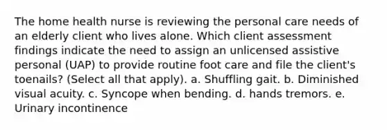 The home health nurse is reviewing the personal care needs of an elderly client who lives alone. Which client assessment findings indicate the need to assign an unlicensed assistive personal (UAP) to provide routine foot care and file the client's toenails? (Select all that apply). a. Shuffling gait. b. Diminished visual acuity. c. Syncope when bending. d. hands tremors. e. Urinary incontinence