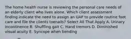 The home health nurse is reviewing the personal care needs of an elderly client who lives alone. Which client assessment finding indicate the need to assign an UAP to provide routine foot care and file the clients toenails? Select All That Apply A. Urinary incontinence B. Shuffling gait C. Hand tremors D. Diminished visual acuity E. Syncope when bending