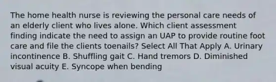 The home health nurse is reviewing the personal care needs of an elderly client who lives alone. Which client assessment finding indicate the need to assign an UAP to provide routine foot care and file the clients toenails? Select All That Apply A. Urinary incontinence B. Shuffling gait C. Hand tremors D. Diminished visual acuity E. Syncope when bending