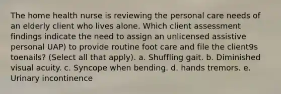 The home health nurse is reviewing the personal care needs of an elderly client who lives alone. Which client assessment findings indicate the need to assign an unlicensed assistive personal UAP) to provide routine foot care and file the client9s toenails? (Select all that apply). a. Shuffling gait. b. Diminished visual acuity. c. Syncope when bending. d. hands tremors. e. Urinary incontinence