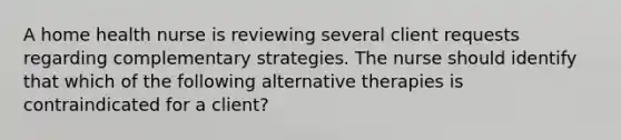 A home health nurse is reviewing several client requests regarding complementary strategies. The nurse should identify that which of the following alternative therapies is contraindicated for a client?